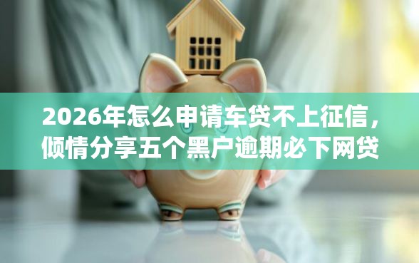 2026年怎么申请车贷不上征信，倾情分享五个黑户逾期必下网贷app名单