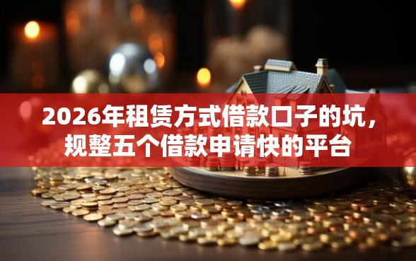 2026年租赁方式借款口子的坑,规整五个借款申请快的平台 2026年租赁方式借款口子的坑,规整五个借款申请快的平台