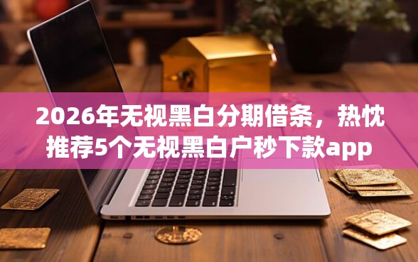 2026年无视黑白分期借条，热忱推荐5个无视黑白户秒下款app