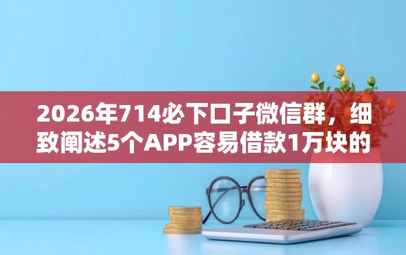 2026年714必下口子微信群，细致阐述5个APP容易借款1万块的口子