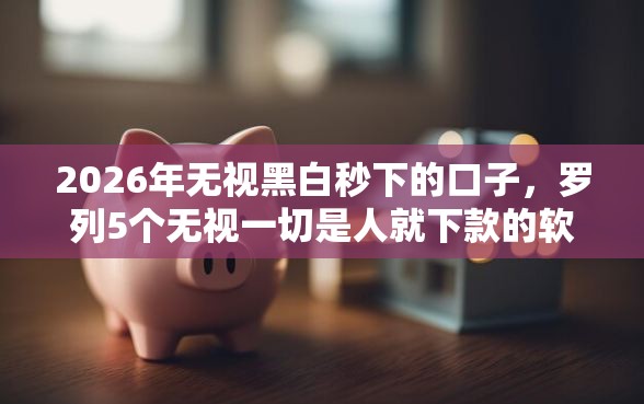2026年无视黑白秒下的口子，罗列5个无视一切是人就下款的软件
