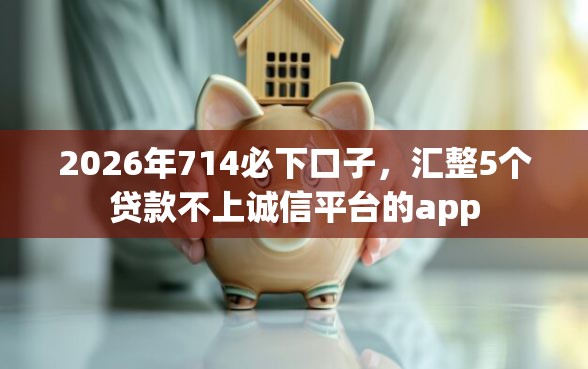 2026年714必下口子，汇整5个贷款不上诚信平台的app