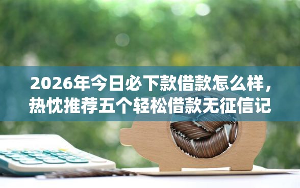 2026年今日必下款借款怎么样，热忱推荐五个轻松借款无征信记录的app