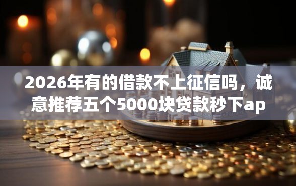 2026年有的借款不上征信吗,诚意推荐五个5000块贷款秒下app 2026年有的借款不上征信吗,诚意推荐五个5000块贷款秒下app