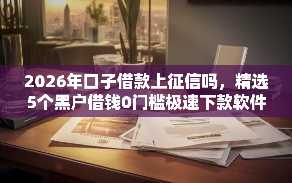 2026年口子借款上征信吗，精选5个黑户借钱0门槛极速下款软件