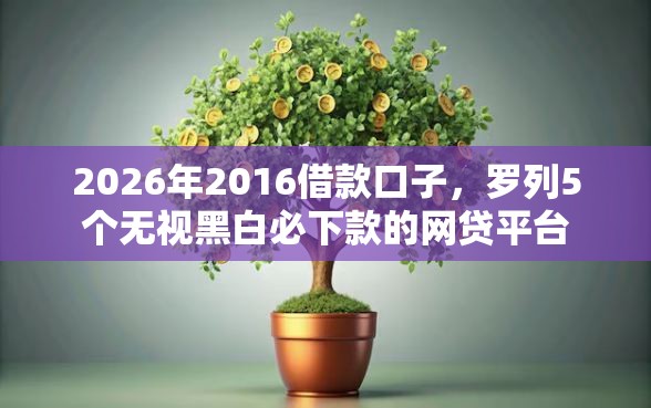 2026年2016借款口子，罗列5个无视黑白必下款的网贷平台
