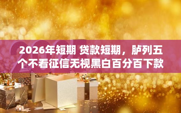2026年短期 贷款短期，胪列五个不看征信无视黑白百分百下款网贷app