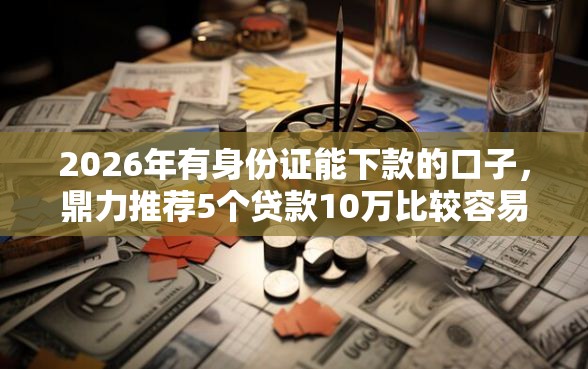 2026年有身份证能下款的口子，鼎力推荐5个贷款10万比较容易的平台