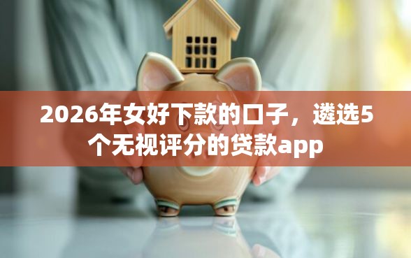 2026年女好下款的口子，遴选5个无视评分的贷款app