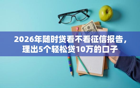 2026年随时贷看不看征信报告，理出5个轻松贷10万的口子