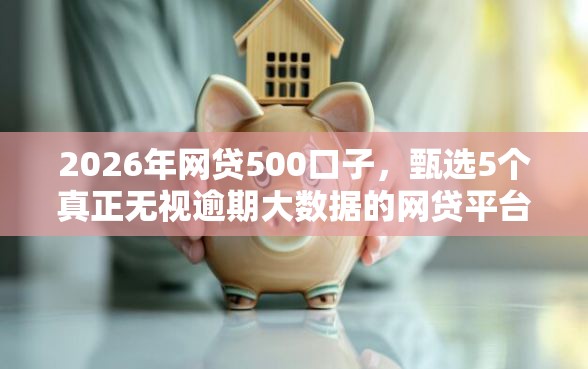 2026年网贷500口子，甄选5个真正无视逾期大数据的网贷平台