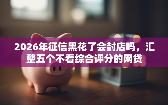 2026年征信黑花了会封店吗，汇整五个不看综合评分的网贷