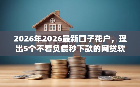 2026年2026最新口子花户，理出5个不看负债秒下款的网贷软件