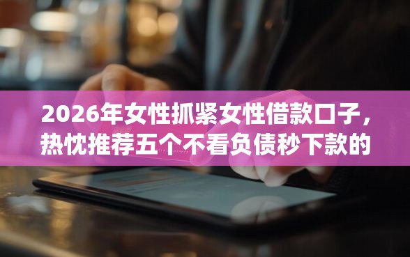 2026年女性抓紧女性借款口子，热忱推荐五个不看负债秒下款的网贷app