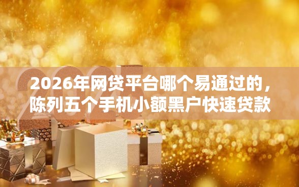 2026年网贷平台哪个易通过的,陈列五个手机小额黑户快速贷款口子 2026年网贷平台哪个易通过的,陈列五个手机小额黑户快速贷款口子