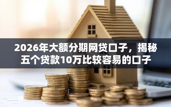 2026年大额分期网贷口子，揭秘五个贷款10万比较容易的口子