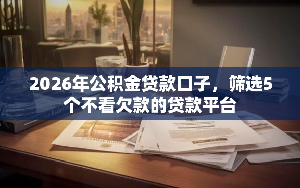2026年公积金贷款口子，筛选5个不看欠款的贷款平台