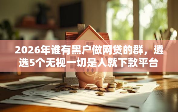 2026年谁有黑户做网贷的群，遴选5个无视一切是人就下款平台
