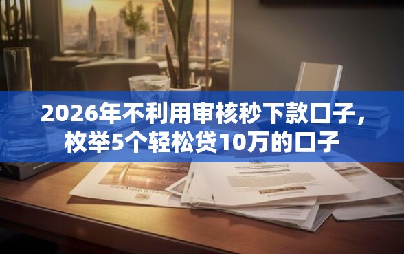 2026年不利用审核秒下款口子，枚举5个轻松贷10万的口子