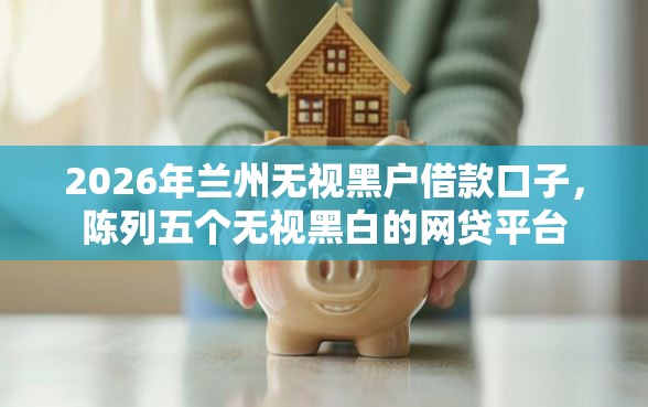 2026年兰州无视黑户借款口子，陈列五个无视黑白的网贷平台