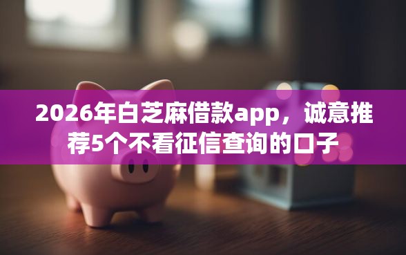 2026年白芝麻借款app，诚意推荐5个不看征信查询的口子
