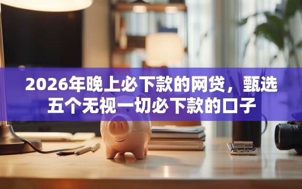 2026年晚上必下款的网贷，甄选五个无视一切必下款的口子
