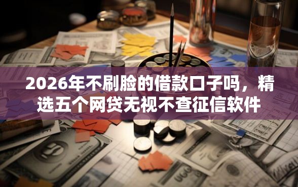 2026年不刷脸的借款口子吗，精选五个网贷无视不查征信软件
