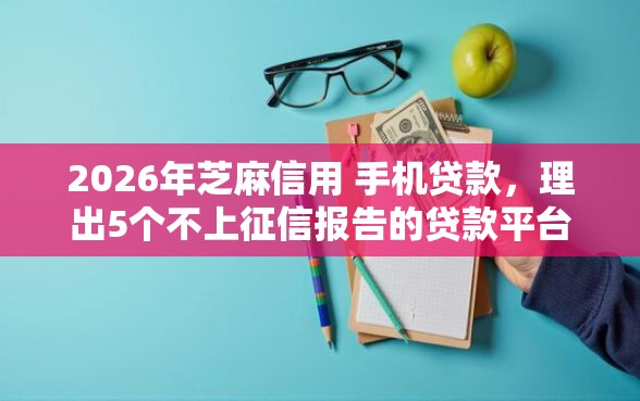 2026年芝麻信用 手机贷款，理出5个不上征信报告的贷款平台