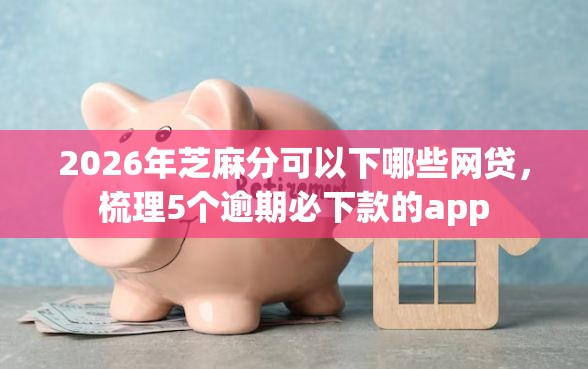2026年芝麻分可以下哪些网贷，梳理5个逾期必下款的app