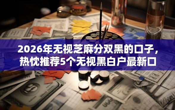 2026年无视芝麻分双黑的口子，热忱推荐5个无视黑白户最新口子