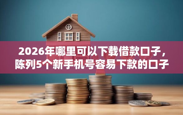 2026年哪里可以下载借款口子，陈列5个新手机号容易下款的口子
