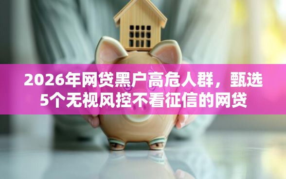 2026年网贷黑户高危人群，甄选5个无视风控不看征信的网贷