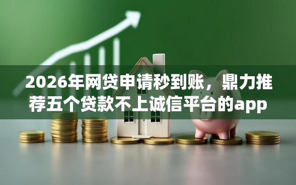 2026年网贷申请秒到账，鼎力推荐五个贷款不上诚信平台的app