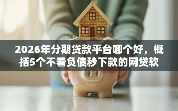 2026年分期贷款平台哪个好，概括5个不看负债秒下款的网贷软件