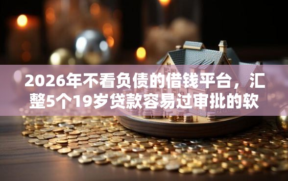 2026年不看负债的借钱平台，汇整5个19岁贷款容易过审批的软件