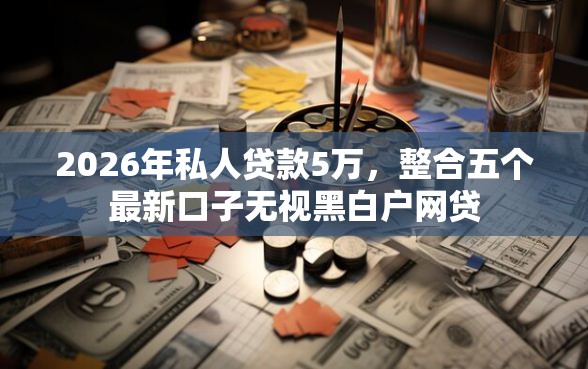 2026年私人贷款5万，整合五个最新口子无视黑白户网贷