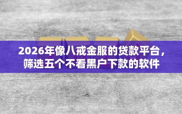 2026年像八戒金服的贷款平台，筛选五个不看黑户下款的软件