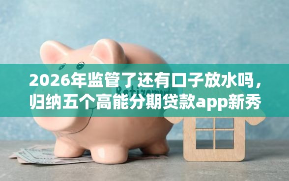 2026年监管了还有口子放水吗，归纳五个高能分期贷款app新秀