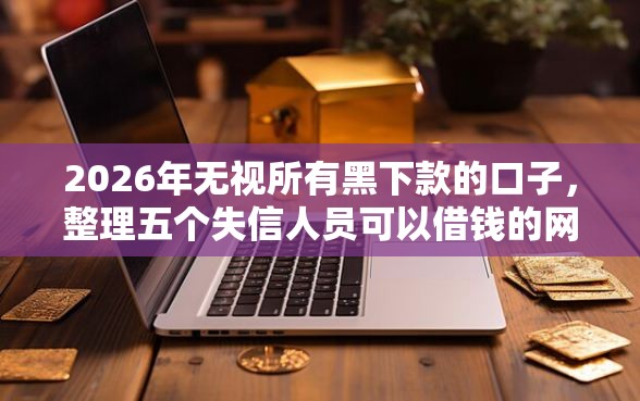 2026年无视所有黑下款的口子，整理五个失信人员可以借钱的网贷平台