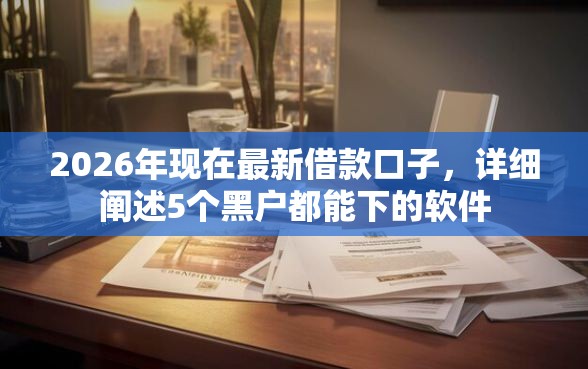 2026年现在最新借款口子，详细阐述5个黑户都能下的软件