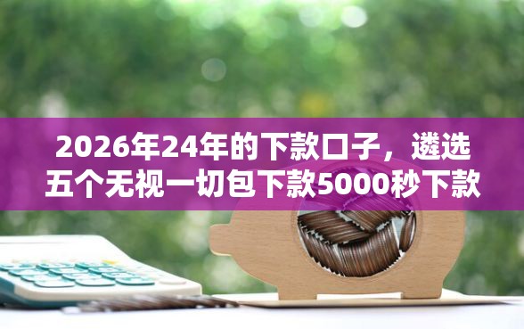 2026年24年的下款口子,遴选五个无视一切包下款5000秒下款的软件 2026年24年的下款口子,遴选五个无视一切包下款5000秒下款的软件