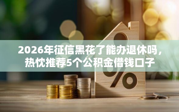 2026年征信黑花了能办退休吗，热忱推荐5个公积金借钱口子