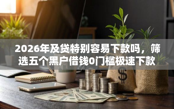 2026年及贷特别容易下款吗，筛选五个黑户借钱0门槛极速下款软件