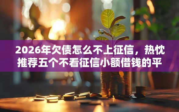 2026年欠债怎么不上征信,热忱推荐五个不看征信小额借钱的平台 2026年欠债怎么不上征信,热忱推荐五个不看征信小额借钱的平台