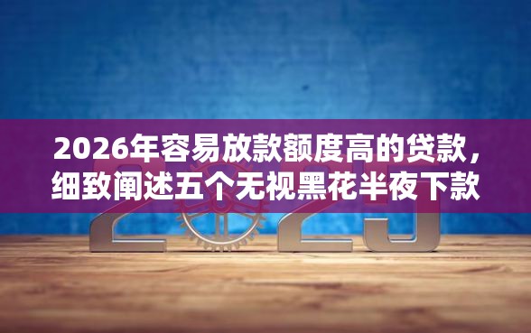 2026年容易放款额度高的贷款，细致阐述五个无视黑花半夜下款的网贷口子