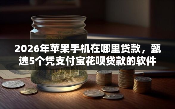 2026年苹果手机在哪里贷款，甄选5个凭支付宝花呗贷款的软件