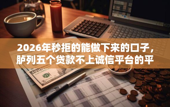 2026年秒拒的能做下来的口子，胪列五个贷款不上诚信平台的平台