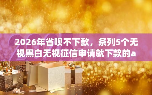 2026年省呗不下款,条列5个无视黑白无视征信申请就下款的app 2026年省呗不下款,条列5个无视黑白无视征信申请就下款的app