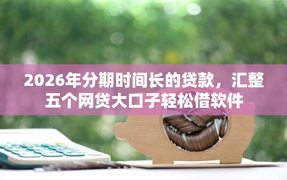 2026年分期时间长的贷款，汇整五个网贷大口子轻松借软件