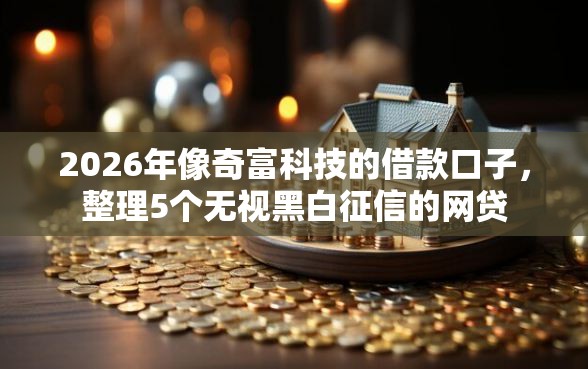 2026年像奇富科技的借款口子，整理5个无视黑白征信的网贷